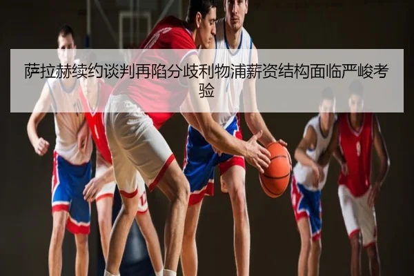 萨拉赫续约谈判再陷分歧利物浦薪资结构面临严峻考验