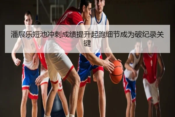 潘展乐短池冲刺成绩提升起跑细节成为破纪录关键