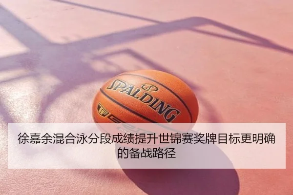 徐嘉余混合泳分段成绩提升世锦赛奖牌目标更明确的备战路径