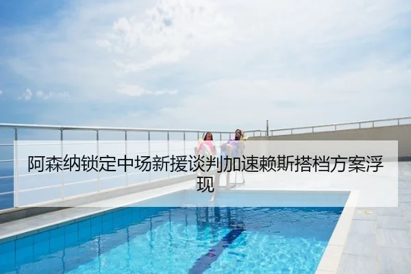 阿森纳锁定中场新援谈判加速赖斯搭档方案浮现