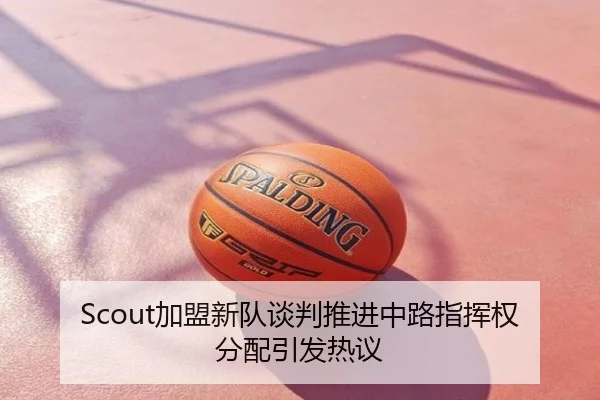 Scout加盟新队谈判推进中路指挥权分配引发热议