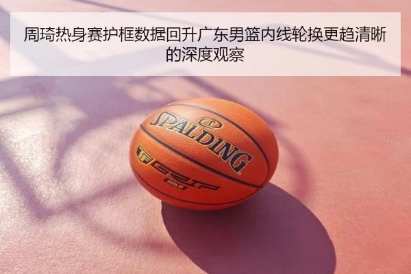 周琦热身赛护框数据回升广东男篮内线轮换更趋清晰的深度观察
