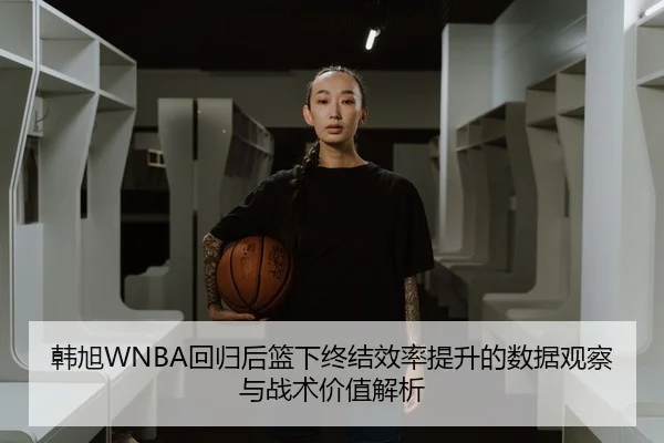 韩旭WNBA回归后篮下终结效率提升的数据观察与战术价值解析