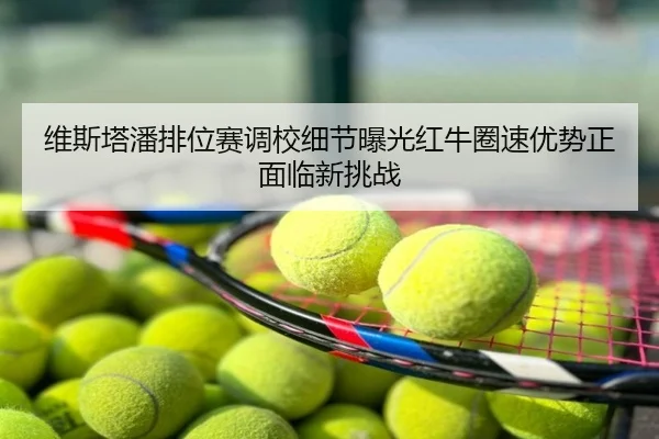 维斯塔潘排位赛调校细节曝光红牛圈速优势正面临新挑战