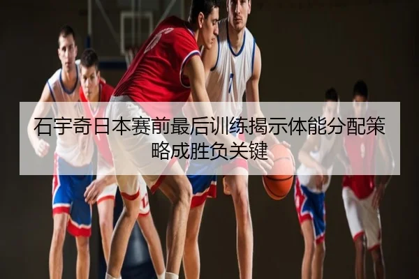 石宇奇日本赛前最后训练揭示体能分配策略成胜负关键