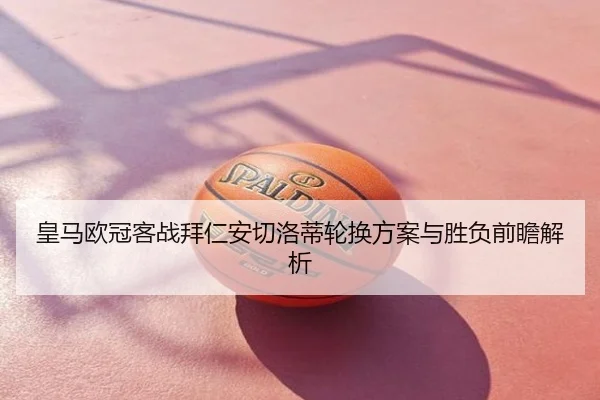 皇马欧冠客战拜仁安切洛蒂轮换方案与胜负前瞻解析