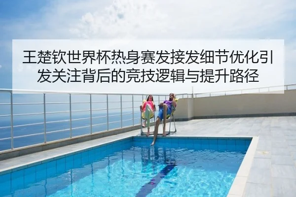王楚钦世界杯热身赛发接发细节优化引发关注背后的竞技逻辑与提升路径